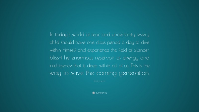 David Lynch Quote: “In today’s world of fear and uncertainty, every child should have one class period a day to dive within himself and experience the field of silence-bliss-t he enormous reservoir of energy and intelligence that is deep within all of us. This is the way to save the coming generation.”