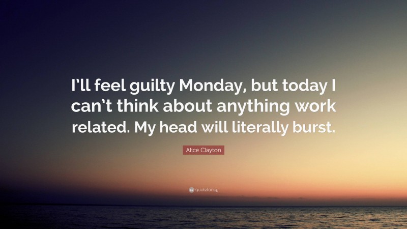 Alice Clayton Quote: “I’ll feel guilty Monday, but today I can’t think about anything work related. My head will literally burst.”