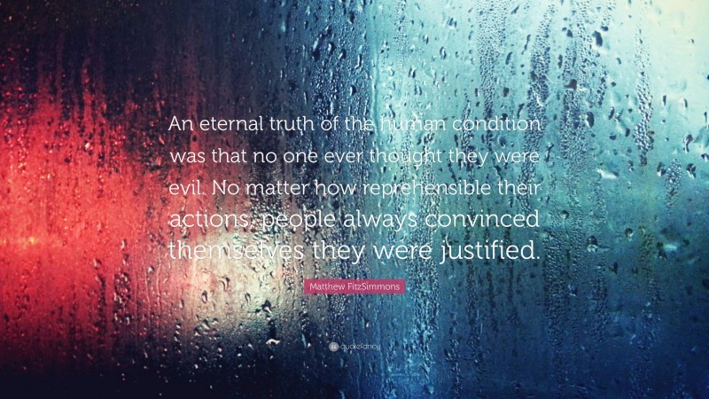 Matthew FitzSimmons Quote: “An eternal truth of the human condition was that no one ever thought they were evil. No matter how reprehensible their actions, people always convinced themselves they were justified.”
