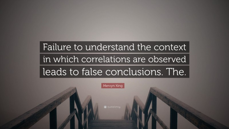 Mervyn King Quote: “Failure to understand the context in which correlations are observed leads to false conclusions. The.”