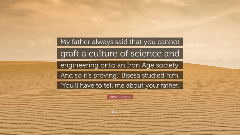 Arthur C. Clarke Quote: “My father always said that you cannot graft a culture of science and engineering onto an Iron Age society. And so it’s proving.’ Bisesa studied him. ‘You’ll have to tell me about your father.”