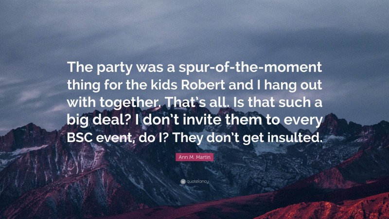 Ann M. Martin Quote: “The party was a spur-of-the-moment thing for the kids Robert and I hang out with together. That’s all. Is that such a big deal? I don’t invite them to every BSC event, do I? They don’t get insulted.”