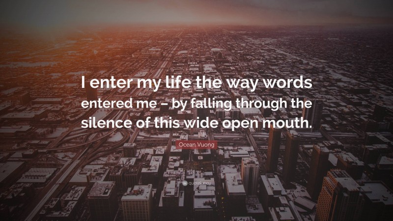 Ocean Vuong Quote: “I enter my life the way words entered me – by falling through the silence of this wide open mouth.”