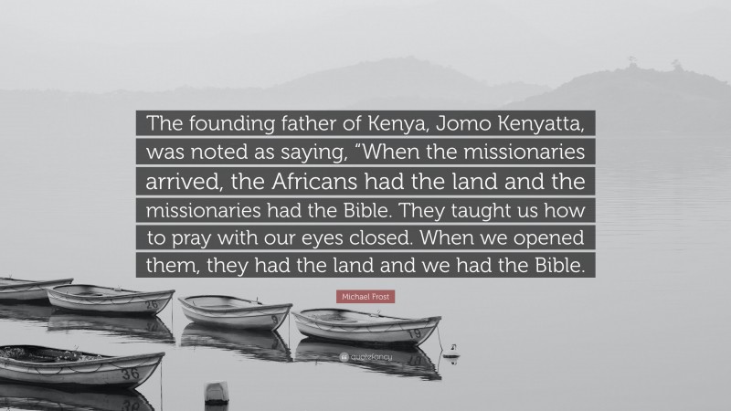Michael Frost Quote: “The founding father of Kenya, Jomo Kenyatta, was noted as saying, “When the missionaries arrived, the Africans had the land and the missionaries had the Bible. They taught us how to pray with our eyes closed. When we opened them, they had the land and we had the Bible.”