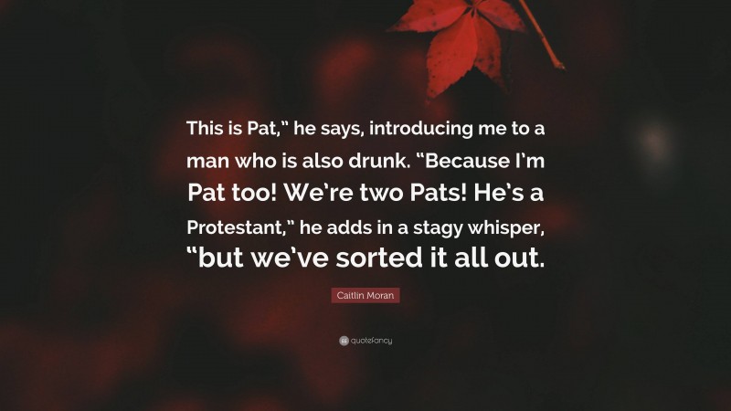 Caitlin Moran Quote: “This is Pat,” he says, introducing me to a man who is also drunk. “Because I’m Pat too! We’re two Pats! He’s a Protestant,” he adds in a stagy whisper, “but we’ve sorted it all out.”