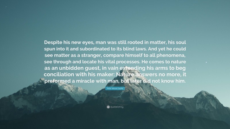 Peter Wessel Zapffe Quote: “Despite his new eyes, man was still rooted in matter, his soul spun into it and subordinated to its blind laws. And yet he could see matter as a stranger, compare himself to all phenomena, see through and locate his vital processes. He comes to nature as an unbidden guest, in vain extending his arms to beg conciliation with his maker: Nature answers no more, it preformed a miracle with man, but later did not know him.”