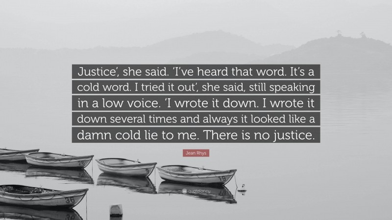 Jean Rhys Quote: “Justice’, she said. ‘I’ve heard that word. It’s a cold word. I tried it out’, she said, still speaking in a low voice. ‘I wrote it down. I wrote it down several times and always it looked like a damn cold lie to me. There is no justice.”