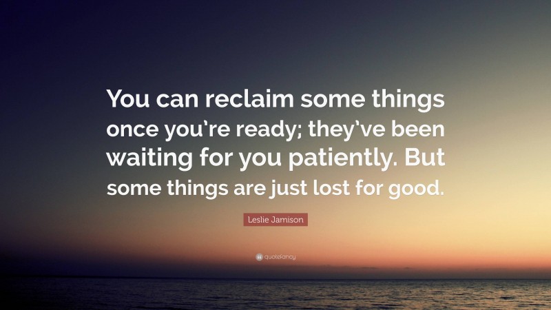 Leslie Jamison Quote: “You can reclaim some things once you’re ready; they’ve been waiting for you patiently. But some things are just lost for good.”