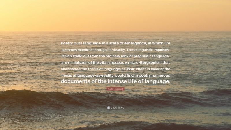 Gaston Bachelard Quote: “Poetry puts language in a state of emergence, in which life becomes manifest through its vivacity. These linguistic impulses, which stand out from the ordinary rank of pragmatic language, are miniatures of the vital impulse. A micro-Bergsonism that abandoned the thesis of language-as-instrument in favor of the thesis of language-as-reality would find in poetry numerous documents of the intense life of language.”