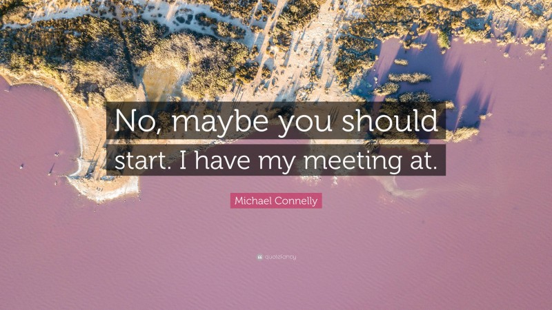 Michael Connelly Quote: “No, maybe you should start. I have my meeting at.”