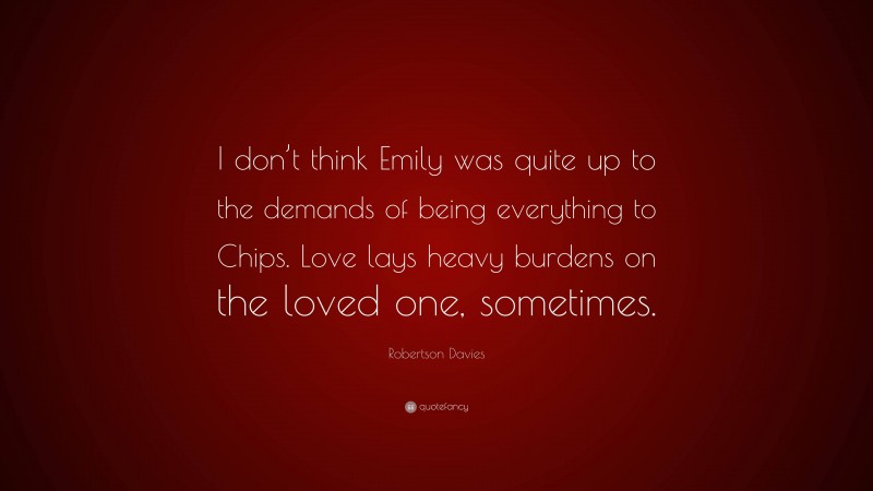 Robertson Davies Quote: “I don’t think Emily was quite up to the demands of being everything to Chips. Love lays heavy burdens on the loved one, sometimes.”