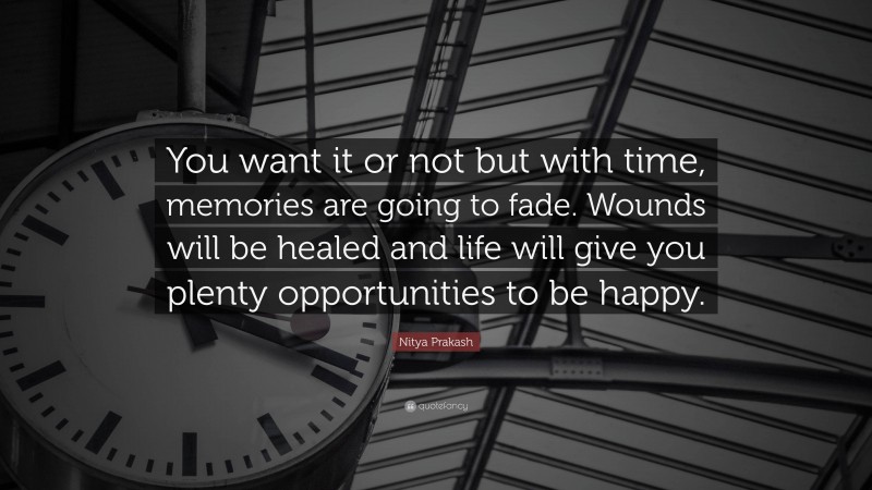 Nitya Prakash Quote: “You want it or not but with time, memories are going to fade. Wounds will be healed and life will give you plenty opportunities to be happy.”