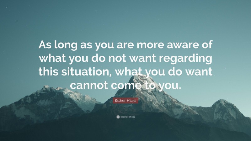 Esther Hicks Quote: “As long as you are more aware of what you do not want regarding this situation, what you do want cannot come to you.”