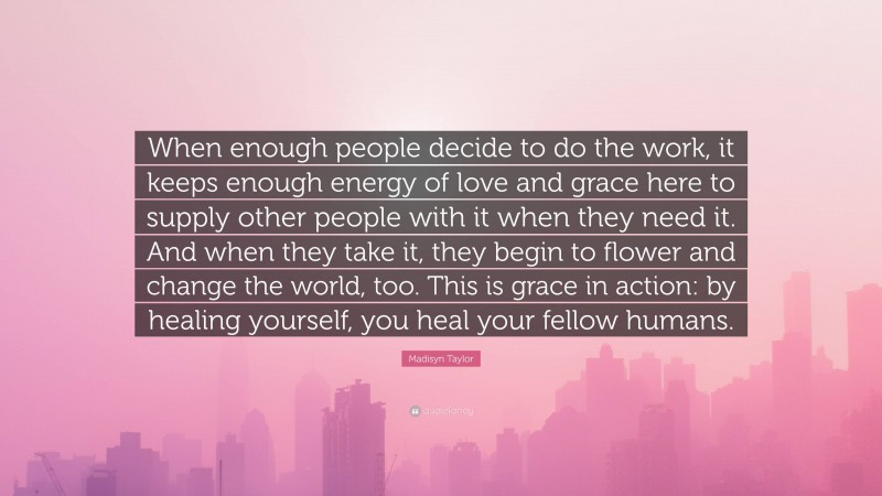Madisyn Taylor Quote: “When enough people decide to do the work, it keeps enough energy of love and grace here to supply other people with it when they need it. And when they take it, they begin to flower and change the world, too. This is grace in action: by healing yourself, you heal your fellow humans.”