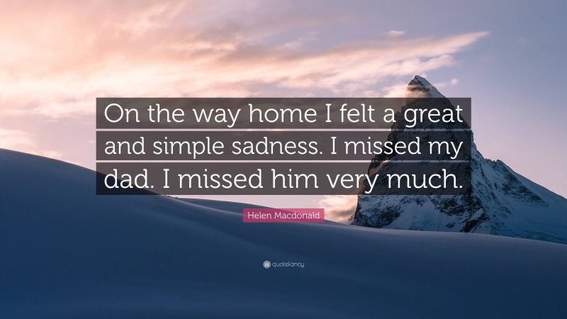 Helen Macdonald Quote: “On the way home I felt a great and simple sadness. I missed my dad. I missed him very much.”