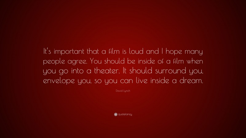 David Lynch Quote: “It’s important that a film is loud and I hope many people agree. You should be inside of a film when you go into a theater. It should surround you, envelope you, so you can live inside a dream.”