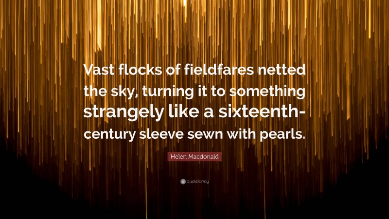 Helen Macdonald Quote: “Vast flocks of fieldfares netted the sky, turning it to something strangely like a sixteenth-century sleeve sewn with pearls.”