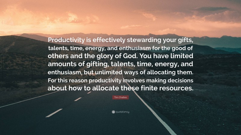 Tim Challies Quote: “Productivity is effectively stewarding your gifts, talents, time, energy, and enthusiasm for the good of others and the glory of God. You have limited amounts of gifting, talents, time, energy, and enthusiasm, but unlimited ways of allocating them. For this reason productivity involves making decisions about how to allocate these finite resources.”