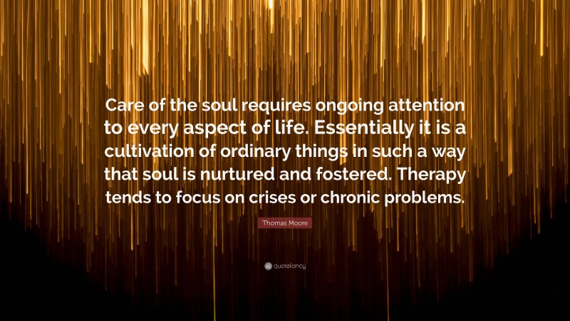 Thomas Moore Quote: “Care of the soul requires ongoing attention to every aspect of life. Essentially it is a cultivation of ordinary things in such a way that soul is nurtured and fostered. Therapy tends to focus on crises or chronic problems.”