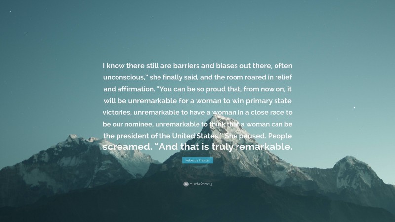 Rebecca Traister Quote: “I know there still are barriers and biases out there, often unconscious,” she finally said, and the room roared in relief and affirmation. “You can be so proud that, from now on, it will be unremarkable for a woman to win primary state victories, unremarkable to have a woman in a close race to be our nominee, unremarkable to think that a woman can be the president of the United States.” She paused. People screamed. “And that is truly remarkable.”