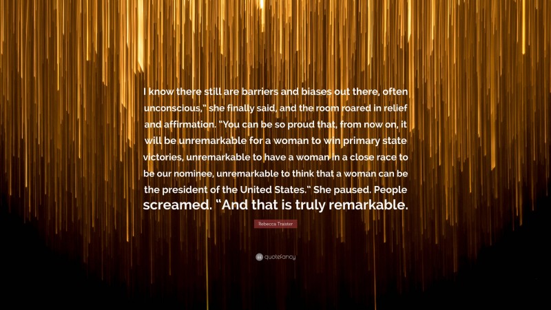 Rebecca Traister Quote: “I know there still are barriers and biases out there, often unconscious,” she finally said, and the room roared in relief and affirmation. “You can be so proud that, from now on, it will be unremarkable for a woman to win primary state victories, unremarkable to have a woman in a close race to be our nominee, unremarkable to think that a woman can be the president of the United States.” She paused. People screamed. “And that is truly remarkable.”