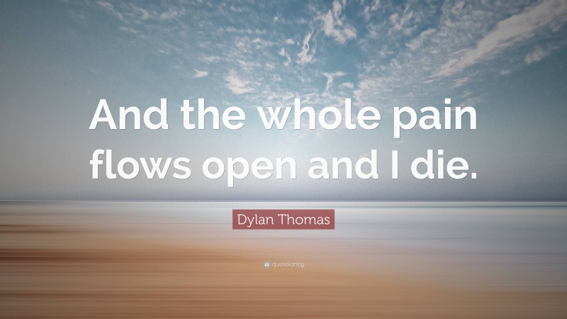 Dylan Thomas Quote: “And the whole pain flows open and I die.”