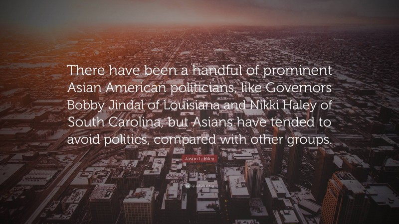 Jason L. Riley Quote: “There have been a handful of prominent Asian American politicians, like Governors Bobby Jindal of Louisiana and Nikki Haley of South Carolina, but Asians have tended to avoid politics, compared with other groups.”