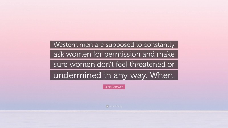 Jack Donovan Quote: “Western men are supposed to constantly ask women for permission and make sure women don’t feel threatened or undermined in any way. When.”