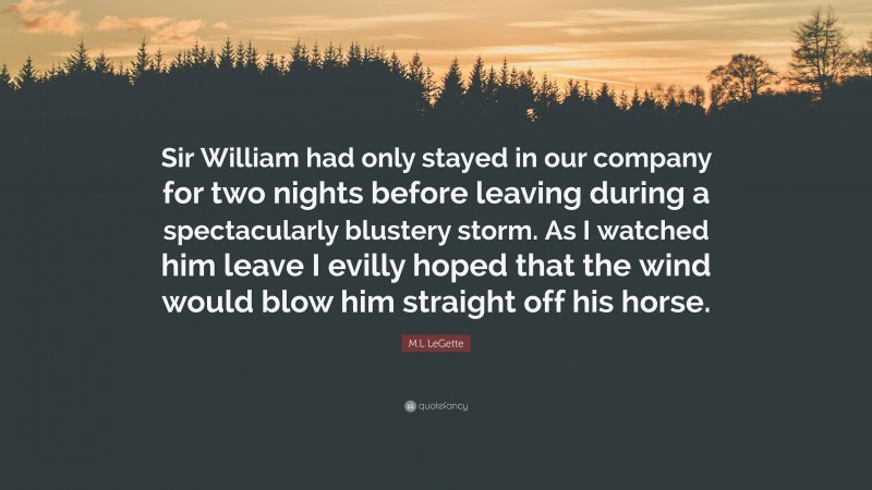 M.L LeGette Quote: “Sir William had only stayed in our company for two nights before leaving during a spectacularly blustery storm. As I watched him leave I evilly hoped that the wind would blow him straight off his horse.”