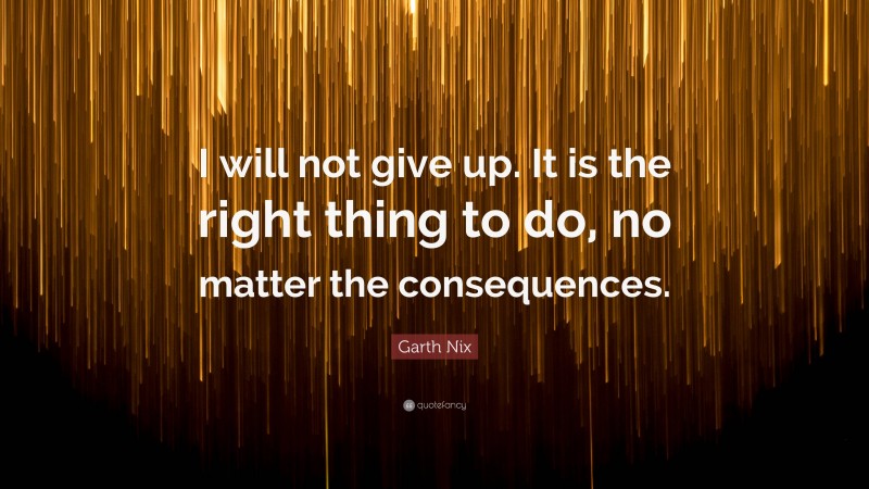 Garth Nix Quote: “I will not give up. It is the right thing to do, no matter the consequences.”