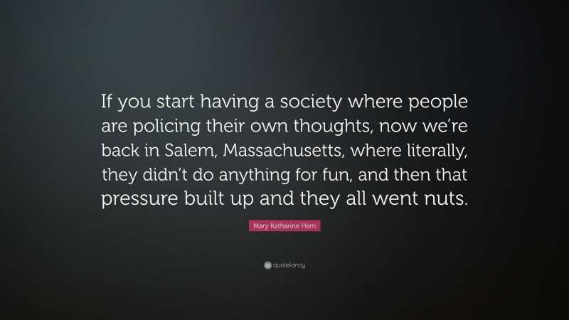 Mary Katharine Ham Quote: “If you start having a society where people are policing their own thoughts, now we’re back in Salem, Massachusetts, where literally, they didn’t do anything for fun, and then that pressure built up and they all went nuts.”