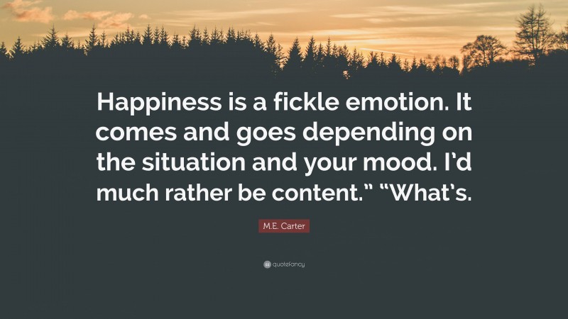M.E. Carter Quote: “Happiness is a fickle emotion. It comes and goes depending on the situation and your mood. I’d much rather be content.” “What’s.”
