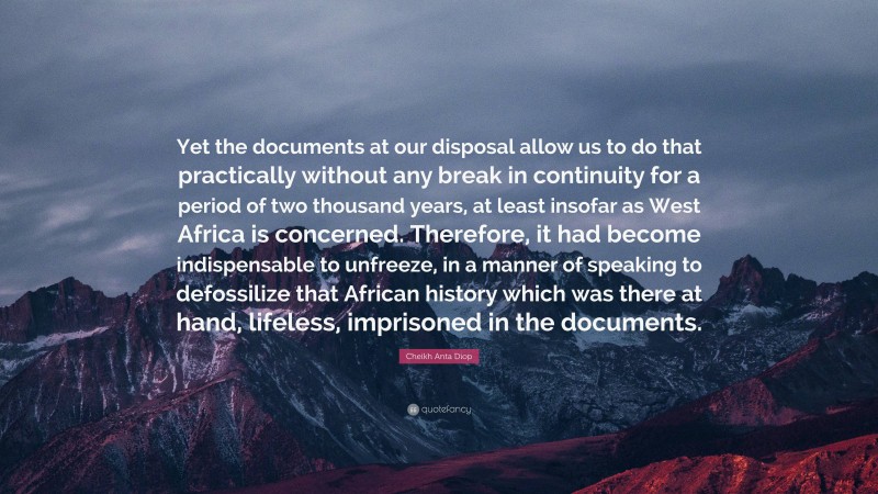 Cheikh Anta Diop Quote: “Yet the documents at our disposal allow us to do that practically without any break in continuity for a period of two thousand years, at least insofar as West Africa is concerned. Therefore, it had become indispensable to unfreeze, in a manner of speaking to defossilize that African history which was there at hand, lifeless, imprisoned in the documents.”