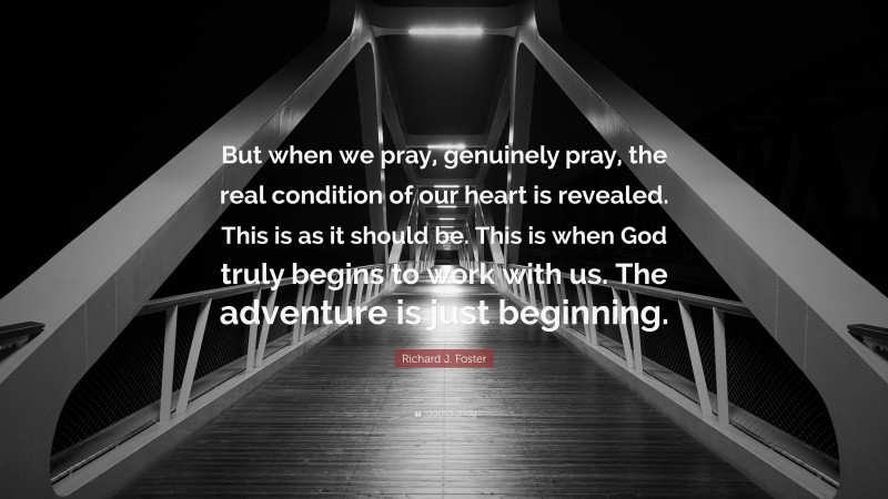 Richard J. Foster Quote: “But when we pray, genuinely pray, the real condition of our heart is revealed. This is as it should be. This is when God truly begins to work with us. The adventure is just beginning.”