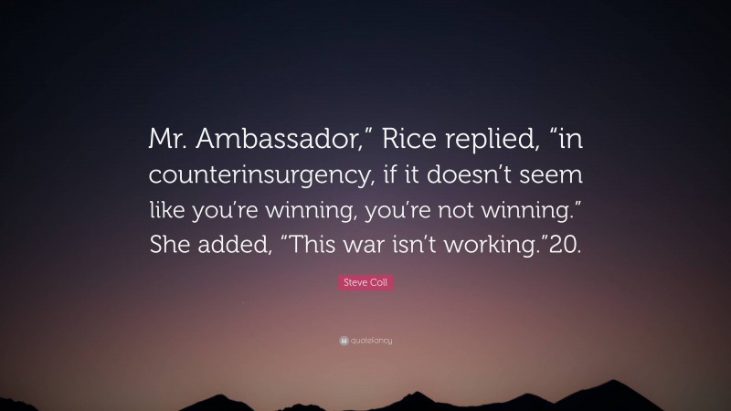 Steve Coll Quote: “Mr. Ambassador,” Rice replied, “in counterinsurgency, if it doesn’t seem like you’re winning, you’re not winning.” She added, “This war isn’t working.”20.”