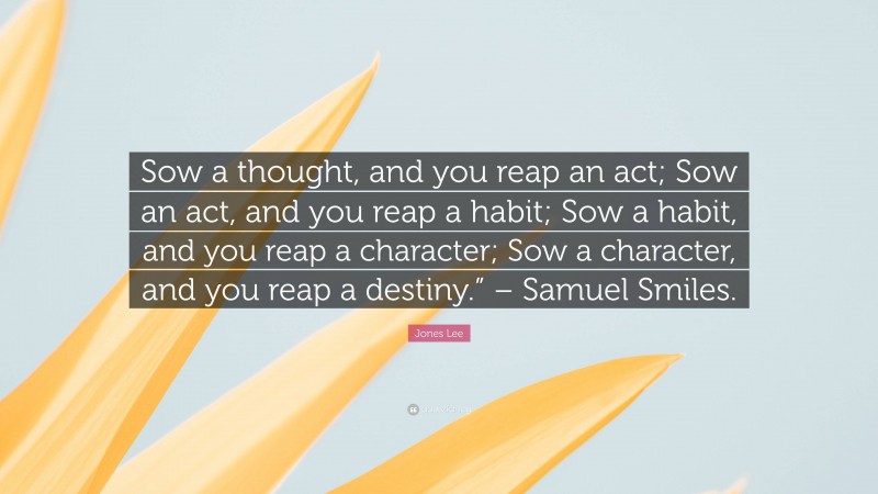 Jones Lee Quote: “Sow a thought, and you reap an act; Sow an act, and you reap a habit; Sow a habit, and you reap a character; Sow a character, and you reap a destiny.” – Samuel Smiles.”