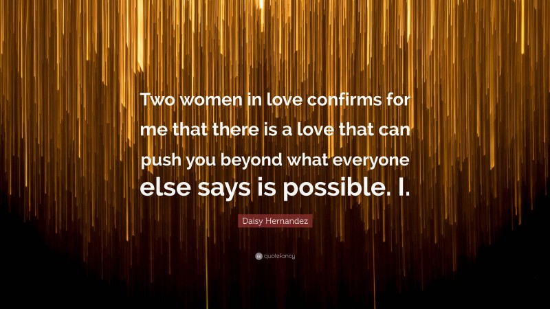 Daisy Hernandez Quote: “Two women in love confirms for me that there is a love that can push you beyond what everyone else says is possible. I.”