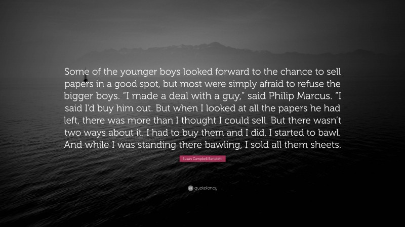 Susan Campbell Bartoletti Quote: “Some of the younger boys looked forward to the chance to sell papers in a good spot, but most were simply afraid to refuse the bigger boys. “I made a deal with a guy,” said Philip Marcus. “I said I’d buy him out. But when I looked at all the papers he had left, there was more than I thought I could sell. But there wasn’t two ways about it. I had to buy them and I did. I started to bawl. And while I was standing there bawling, I sold all them sheets.”