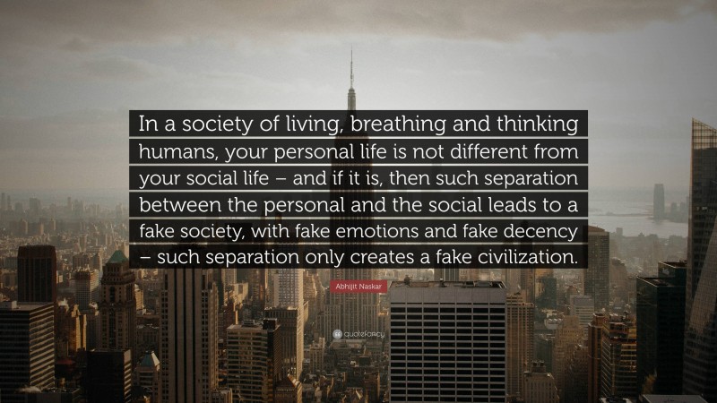 Abhijit Naskar Quote: “In a society of living, breathing and thinking humans, your personal life is not different from your social life – and if it is, then such separation between the personal and the social leads to a fake society, with fake emotions and fake decency – such separation only creates a fake civilization.”