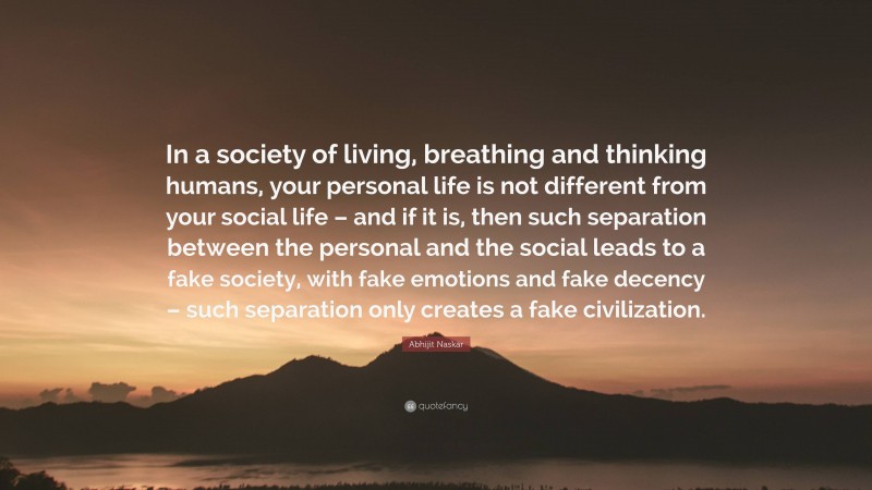 Abhijit Naskar Quote: “In a society of living, breathing and thinking humans, your personal life is not different from your social life – and if it is, then such separation between the personal and the social leads to a fake society, with fake emotions and fake decency – such separation only creates a fake civilization.”