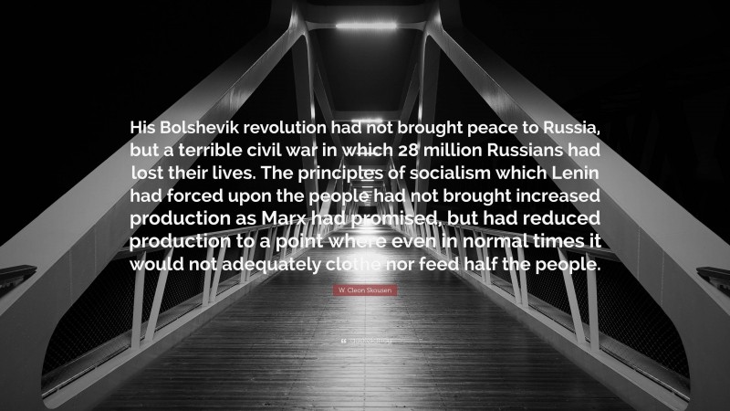 W. Cleon Skousen Quote: “His Bolshevik revolution had not brought peace to Russia, but a terrible civil war in which 28 million Russians had lost their lives. The principles of socialism which Lenin had forced upon the people had not brought increased production as Marx had promised, but had reduced production to a point where even in normal times it would not adequately clothe nor feed half the people.”