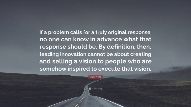 Linda A. Hill Quote: “If a problem calls for a truly original response, no one can know in advance what that response should be. By definition, then, leading innovation cannot be about creating and selling a vision to people who are somehow inspired to execute that vision.”