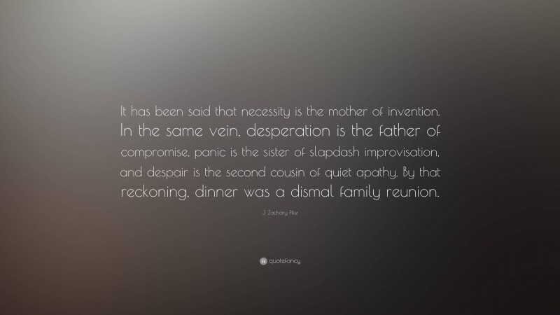 J. Zachary Pike Quote: “It has been said that necessity is the mother of invention. In the same vein, desperation is the father of compromise, panic is the sister of slapdash improvisation, and despair is the second cousin of quiet apathy. By that reckoning, dinner was a dismal family reunion.”