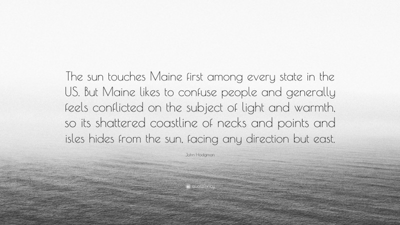 John Hodgman Quote: “The sun touches Maine first among every state in the US. But Maine likes to confuse people and generally feels conflicted on the subject of light and warmth, so its shattered coastline of necks and points and isles hides from the sun, facing any direction but east.”