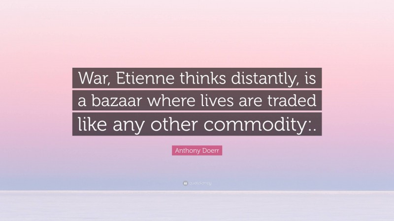 Anthony Doerr Quote: “War, Etienne thinks distantly, is a bazaar where lives are traded like any other commodity:.”