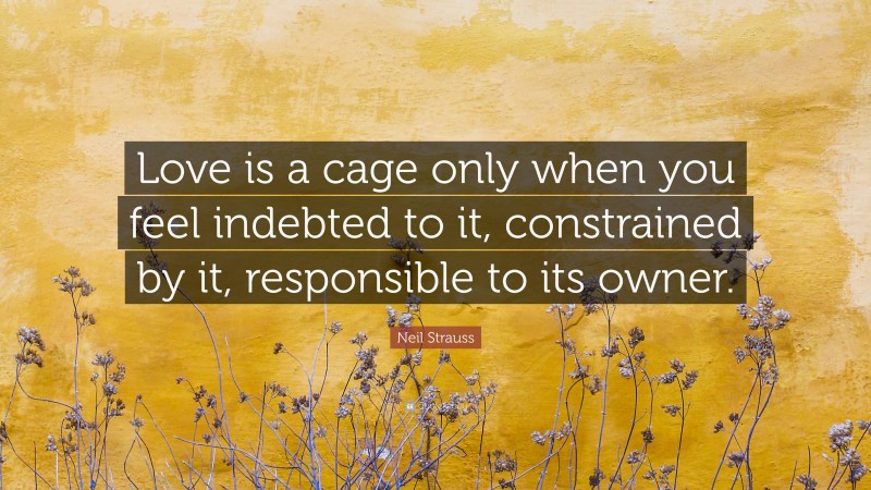 Neil Strauss Quote: “Love is a cage only when you feel indebted to it, constrained by it, responsible to its owner.”