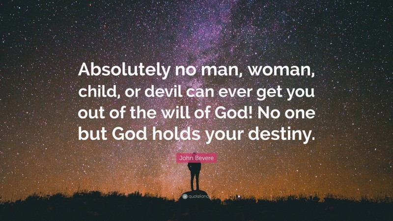 John Bevere Quote: “Absolutely no man, woman, child, or devil can ever get you out of the will of God! No one but God holds your destiny.”