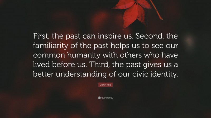 John Fea Quote: “First, the past can inspire us. Second, the familiarity of the past helps us to see our common humanity with others who have lived before us. Third, the past gives us a better understanding of our civic identity.”