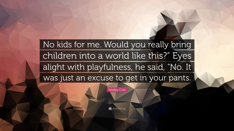 Kresley Cole Quote: “No kids for me. Would you really bring children into a world like this?” Eyes alight with playfulness, he said, “No. It was just an excuse to get in your pants.”