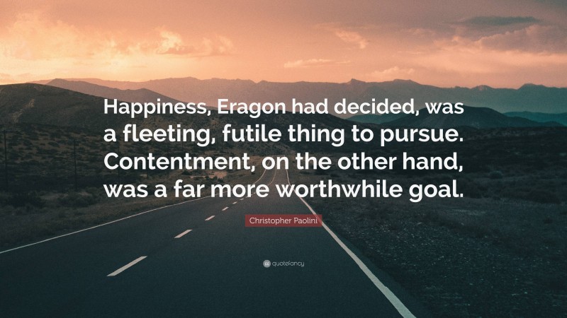 Christopher Paolini Quote: “Happiness, Eragon had decided, was a fleeting, futile thing to pursue. Contentment, on the other hand, was a far more worthwhile goal.”